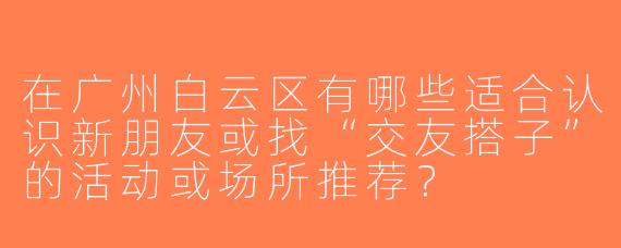 在广州白云区有哪些适合认识新朋友或找“交友搭子”的活动或场所推荐？