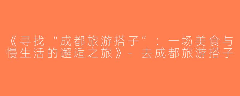 《寻找“成都旅游搭子”：一场美食与慢生活的邂逅之旅》-去成都旅游搭子