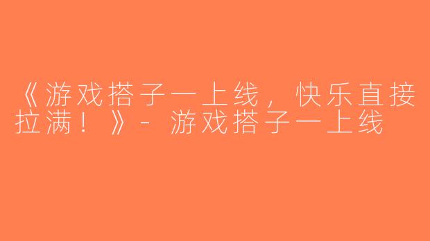 《游戏搭子一上线，快乐直接拉满！》-游戏搭子一上线