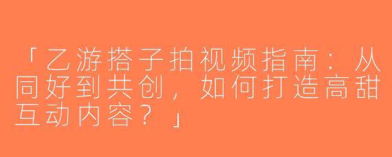 「乙游搭子拍视频指南：从同好到共创，如何打造高甜互动内容？」