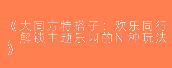 《大同方特搭子：欢乐同行，解锁主题乐园的N种玩法》