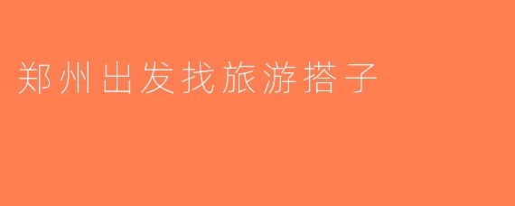 郑州出发找旅游搭子