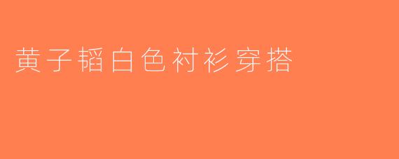 黄子韬白色衬衫穿搭