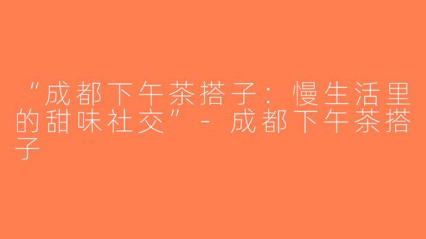 “成都下午茶搭子：慢生活里的甜味社交”-成都下午茶搭子