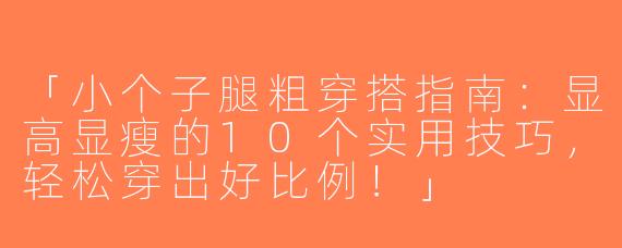 「小个子腿粗穿搭指南：显高显瘦的10个实用技巧，轻松穿出好比例！」