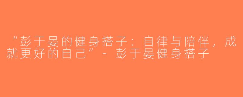 “彭于晏的健身搭子：自律与陪伴，成就更好的自己”-彭于晏健身搭子