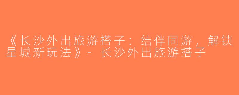 《长沙外出旅游搭子：结伴同游，解锁星城新玩法》-长沙外出旅游搭子