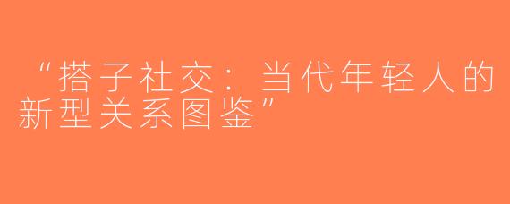 “搭子社交：当代年轻人的新型关系图鉴”