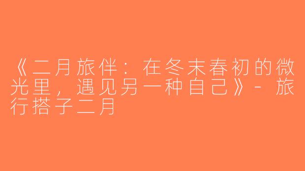 《二月旅伴：在冬末春初的微光里，遇见另一种自己》-旅行搭子二月