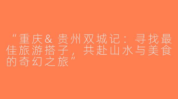 “重庆&贵州双城记：寻找最佳旅游搭子，共赴山水与美食的奇幻之旅”