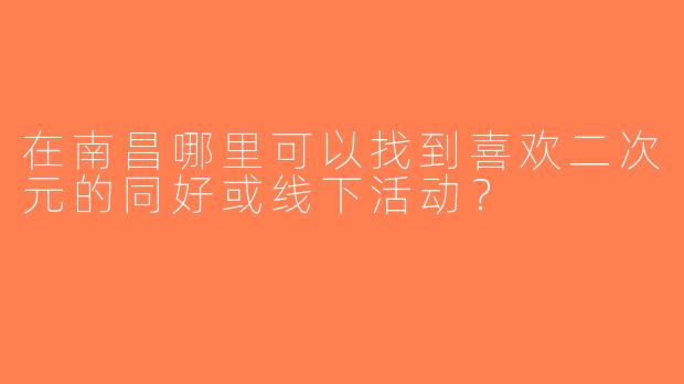 在南昌哪里可以找到喜欢二次元的同好或线下活动？