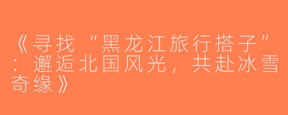 《寻找“黑龙江旅行搭子”：邂逅北国风光，共赴冰雪奇缘》