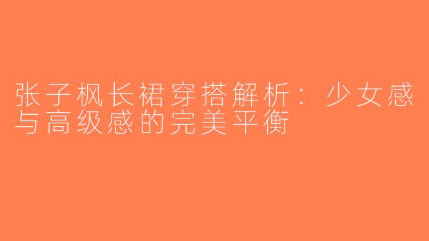 张子枫长裙穿搭解析：少女感与高级感的完美平衡