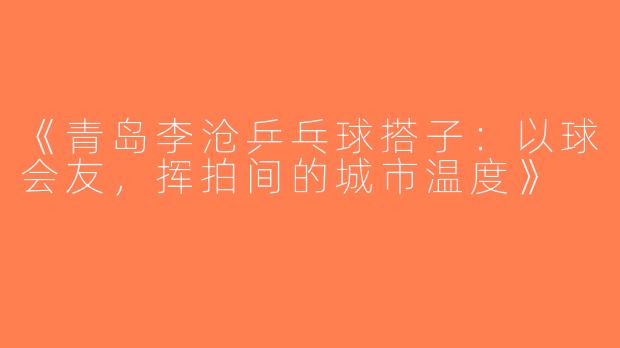《青岛李沧乒乓球搭子：以球会友，挥拍间的城市温度》