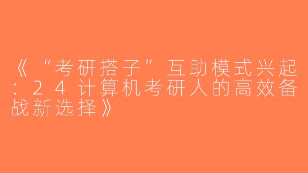 《“考研搭子”互助模式兴起：24计算机考研人的高效备战新选择》