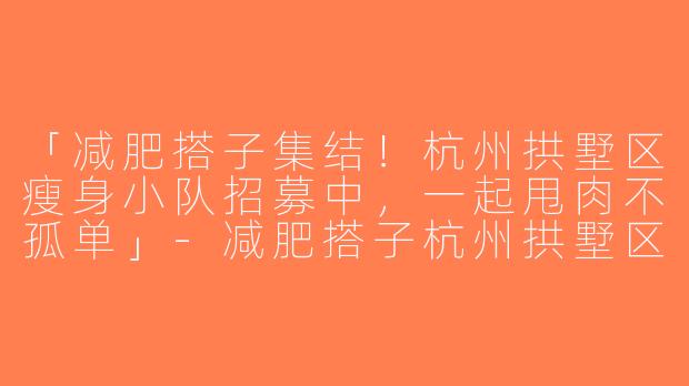 「减肥搭子集结！杭州拱墅区瘦身小队招募中，一起甩肉不孤单」-减肥搭子杭州拱墅区