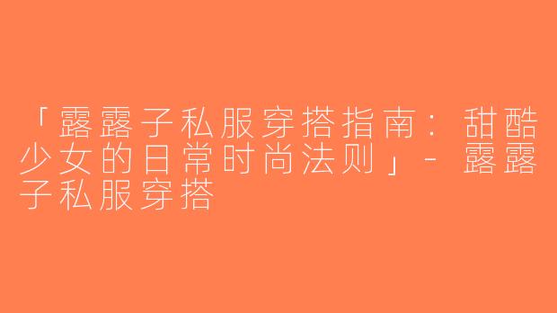 「露露子私服穿搭指南：甜酷少女的日常时尚法则」-露露子私服穿搭