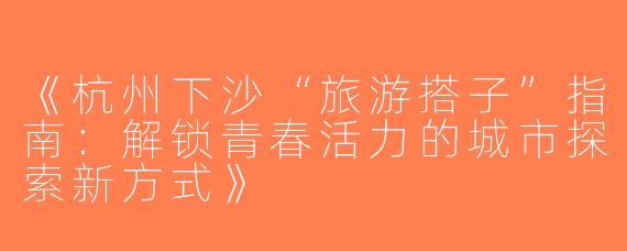 《杭州下沙“旅游搭子”指南：解锁青春活力的城市探索新方式》