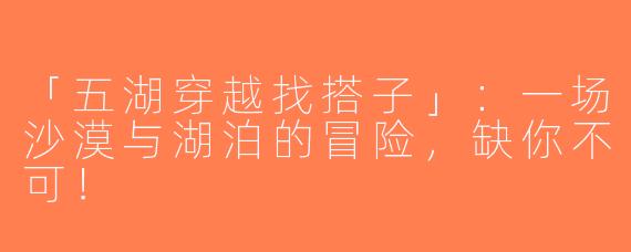 「五湖穿越找搭子」：一场沙漠与湖泊的冒险，缺你不可！