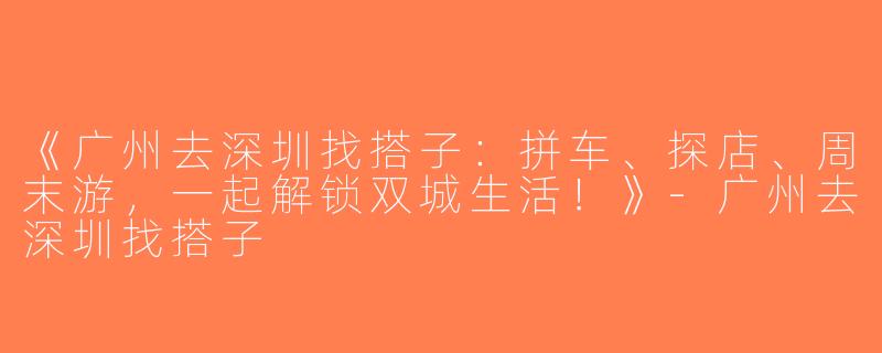 《广州去深圳找搭子：拼车、探店、周末游，一起解锁双城生活！》-广州去深圳找搭子