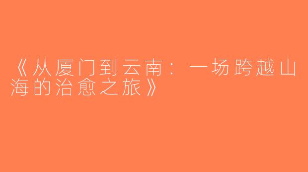 《从厦门到云南：一场跨越山海的治愈之旅》