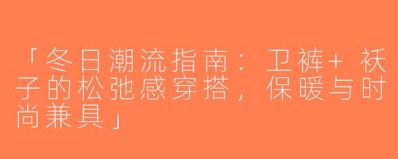 「冬日潮流指南：卫裤+袄子的松弛感穿搭，保暖与时尚兼具」