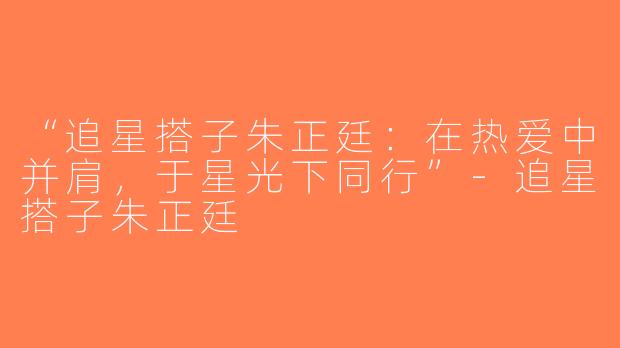 “追星搭子朱正廷：在热爱中并肩，于星光下同行”-追星搭子朱正廷