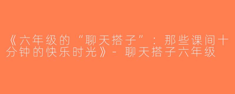《六年级的“聊天搭子”：那些课间十分钟的快乐时光》-聊天搭子六年级