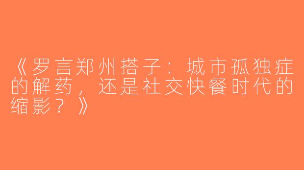 《罗言郑州搭子：城市孤独症的解药，还是社交快餐时代的缩影？》