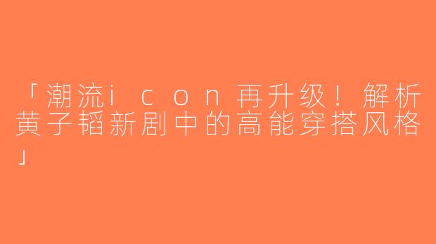 「潮流icon再升级！解析黄子韬新剧中的高能穿搭风格」