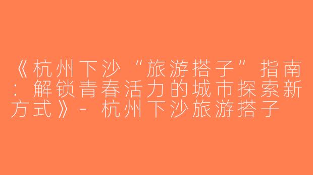 《杭州下沙“旅游搭子”指南：解锁青春活力的城市探索新方式》-杭州下沙旅游搭子