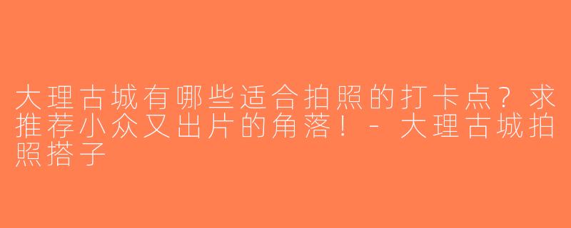大理古城有哪些适合拍照的打卡点？求推荐小众又出片的角落！-大理古城拍照搭子