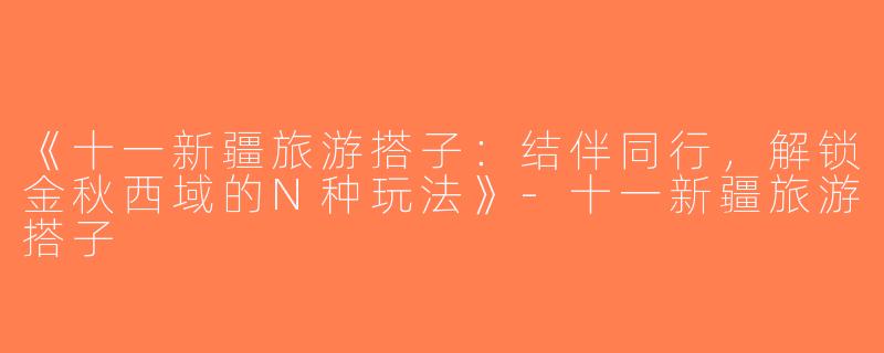 《十一新疆旅游搭子：结伴同行，解锁金秋西域的N种玩法》-十一新疆旅游搭子