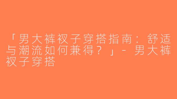 「男大裤衩子穿搭指南：舒适与潮流如何兼得？」-男大裤衩子穿搭