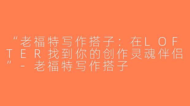“老福特写作搭子：在LOFTER找到你的创作灵魂伴侣”-老福特写作搭子