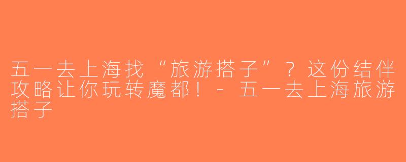 五一去上海找“旅游搭子”？这份结伴攻略让你玩转魔都！-五一去上海旅游搭子