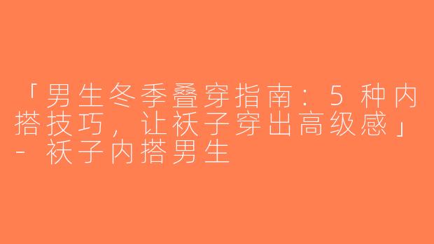 「男生冬季叠穿指南：5种内搭技巧，让袄子穿出高级感」-袄子内搭男生