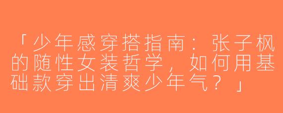 「少年感穿搭指南：张子枫的随性女装哲学，如何用基础款穿出清爽少年气？」