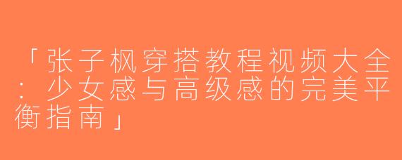 「张子枫穿搭教程视频大全：少女感与高级感的完美平衡指南」