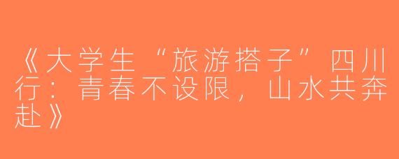 《大学生“旅游搭子”四川行：青春不设限，山水共奔赴》
