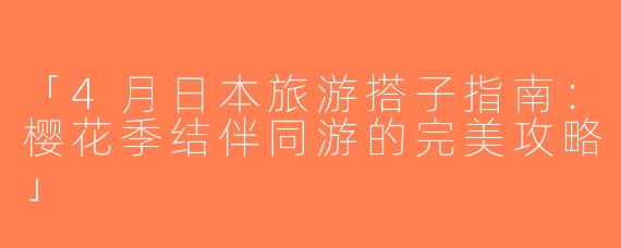 「4月日本旅游搭子指南：樱花季结伴同游的完美攻略」