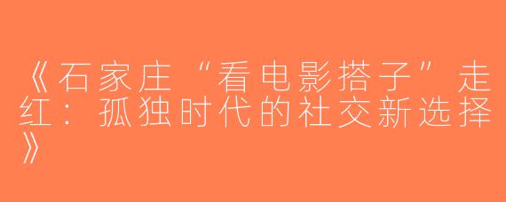 《石家庄“看电影搭子”走红：孤独时代的社交新选择》