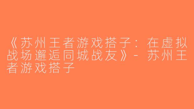 《苏州王者游戏搭子：在虚拟战场邂逅同城战友》-苏州王者游戏搭子