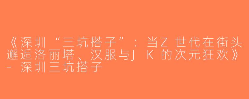 《深圳“三坑搭子”：当Z世代在街头邂逅洛丽塔、汉服与JK的次元狂欢》-深圳三坑搭子