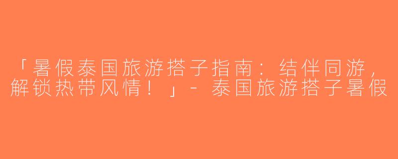 「暑假泰国旅游搭子指南：结伴同游，解锁热带风情！」-泰国旅游搭子暑假