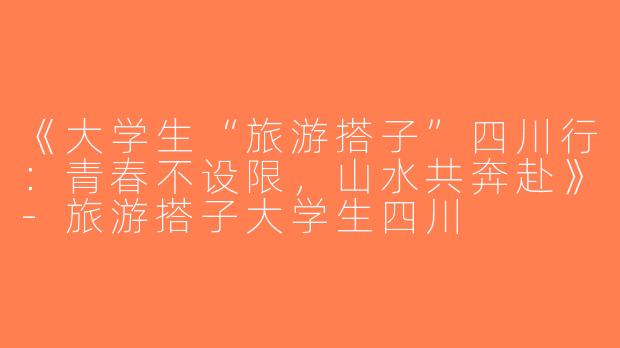 《大学生“旅游搭子”四川行：青春不设限，山水共奔赴》-旅游搭子大学生四川