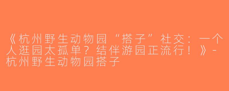 《杭州野生动物园“搭子”社交：一个人逛园太孤单？结伴游园正流行！》-杭州野生动物园搭子