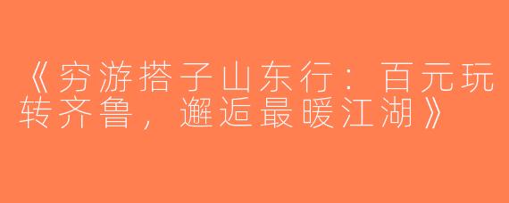 《穷游搭子山东行：百元玩转齐鲁，邂逅最暖江湖》