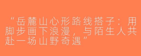 “岳麓山心形路线搭子：用脚步画下浪漫，与陌生人共赴一场山野奇遇”
