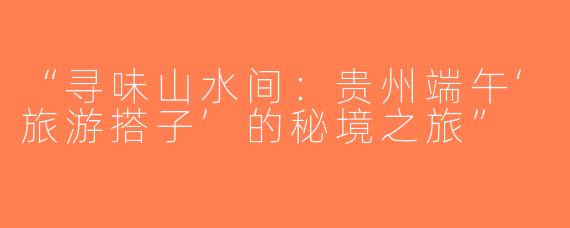 “寻味山水间：贵州端午‘旅游搭子’的秘境之旅”